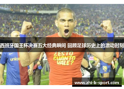 西班牙国王杯决赛五大经典瞬间 回顾足球历史上的激动时刻 西班牙国王杯决赛五大经典瞬间 回顾足球历史上的激动时刻