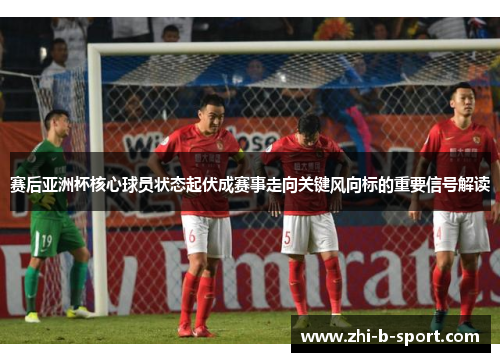 赛后亚洲杯核心球员状态起伏成赛事走向关键风向标的重要信号解读