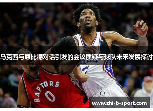 马克西与恩比德对话引发的会议质疑与球队未来发展探讨 马克西与恩比德对话引发的会议质疑与球队未来发展探讨