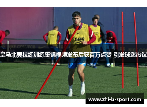 皇马北美拉练训练集锦视频发布后获百万点赞 引发球迷热议
