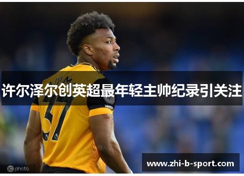 许尔泽尔创英超最年轻主帅纪录引关注 许尔泽尔创英超最年轻主帅纪录引关注